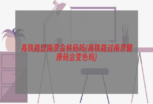 高铁路过南京会转码吗(高铁路过南京健康码会变色吗)