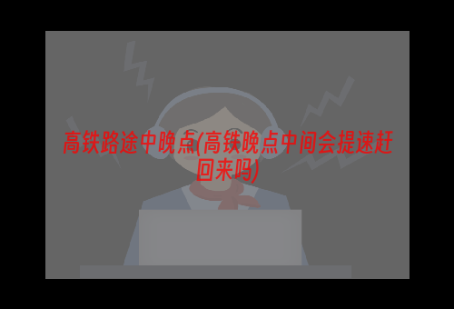 高铁路途中晚点(高铁晚点中间会提速赶回来吗)