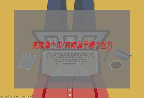 高陵哪个市(高陵属于哪个区?)