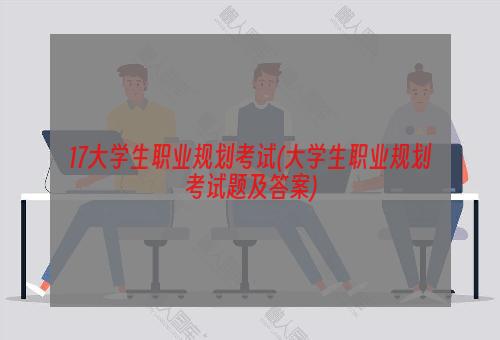 17大学生职业规划考试(大学生职业规划考试题及答案)