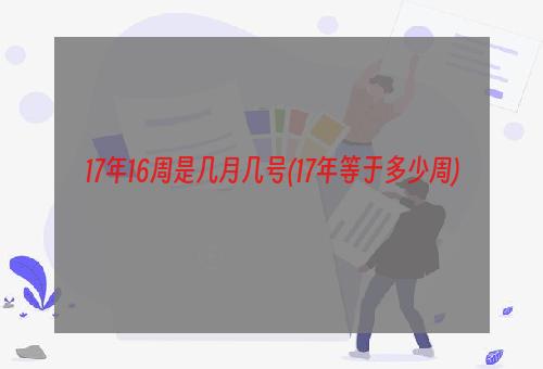 17年16周是几月几号(17年等于多少周)