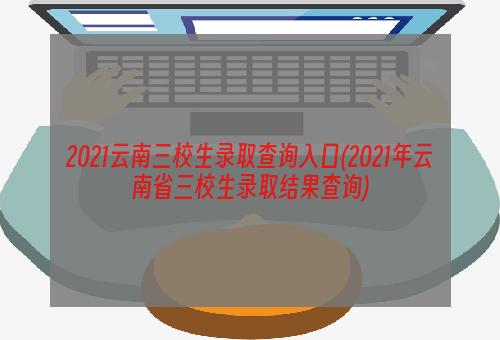 2021云南三校生录取查询入口(2021年云南省三校生录取结果查询)