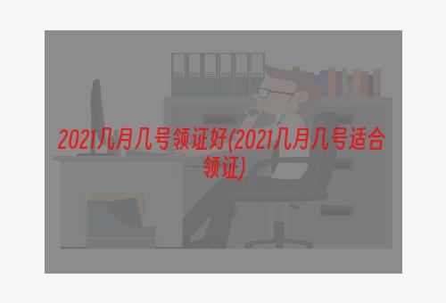 2021几月几号领证好(2021几月几号适合领证)