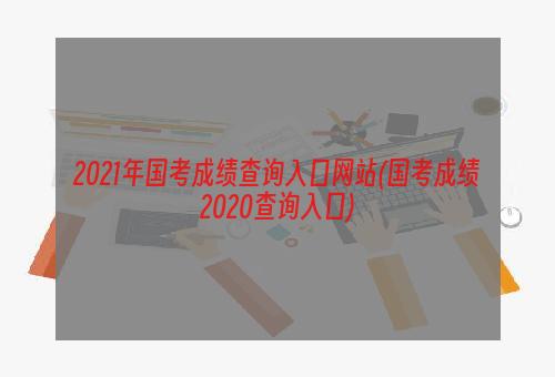 2021年国考成绩查询入口网站(国考成绩2020查询入口)