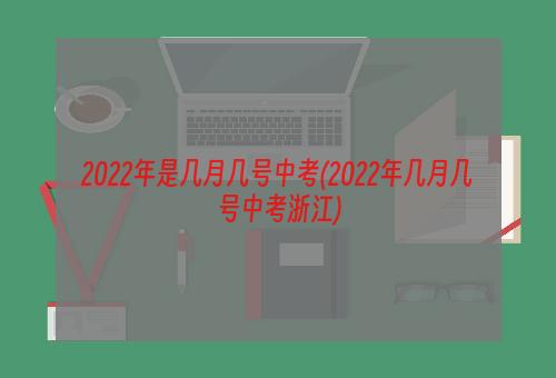 2022年是几月几号中考(2022年几月几号中考浙江)