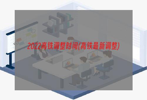 2022高铁调整时间(高铁最新调整)