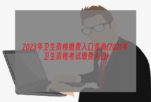 2023年卫生资格缴费入口查询(2021年卫生资格考试缴费入口)