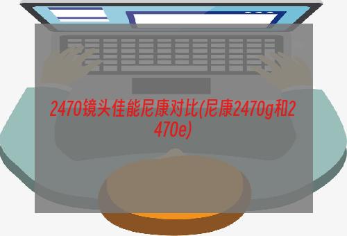 2470镜头佳能尼康对比(尼康2470g和2470e)