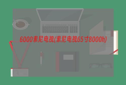 6000索尼电视(索尼电视65寸8000h)