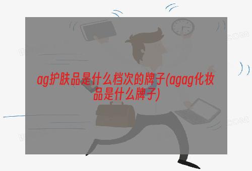 ag护肤品是什么档次的牌子(agag化妆品是什么牌子)