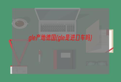 gle产地德国(gle是进口车吗)