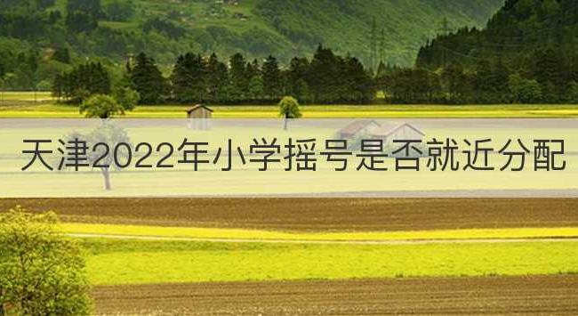 天津2022年小学摇号是否就近分配(天津认房又认贷2022年会不会取消)