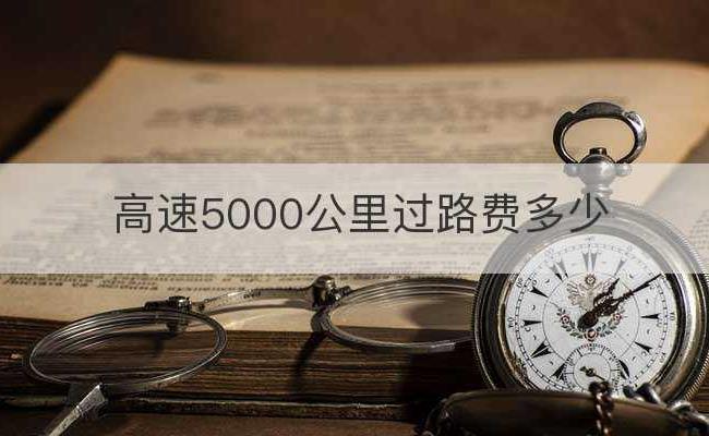 高速5000公里过路费多少(5000公里多少钱)