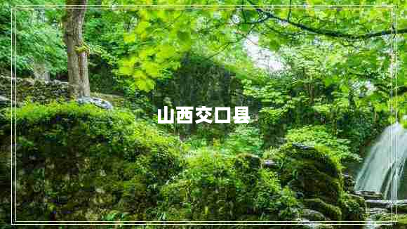 山西交口县（介绍山西交口县的地理位置和特色）