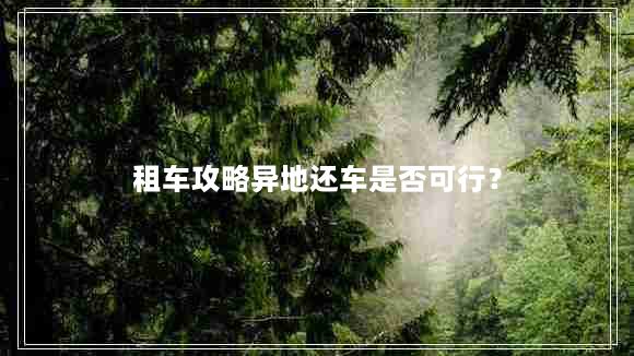 租车攻略异地还车是否可行？（这些细节需要注意）