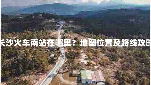 长沙火车南站在哪里？地图位置及路线攻略