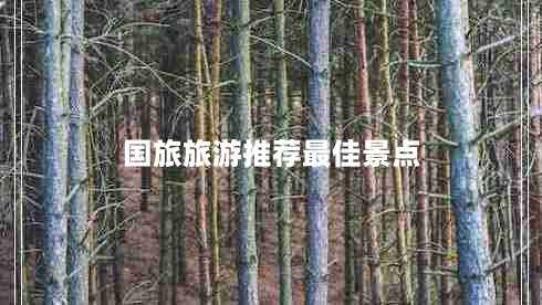 国旅旅游推荐最佳景点（国旅旅游精彩行程推荐）