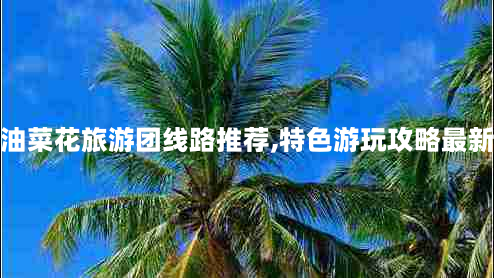 汉中油菜花旅游团线路推荐,特色游玩攻略最新推荐