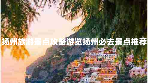 扬州旅游景点攻略游览扬州必去景点推荐