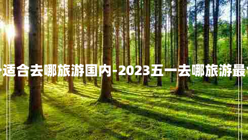 五一适合去哪旅游国内-2023五一去哪旅游最合适