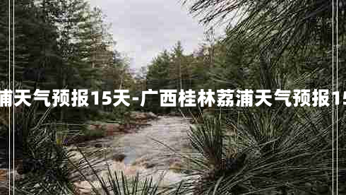 荔浦天气预报15天-广西桂林荔浦天气预报15天