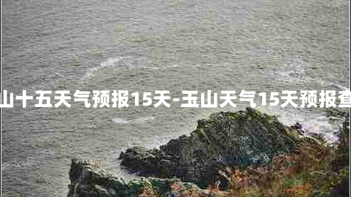 玉山十五天气预报15天-玉山天气15天预报查询