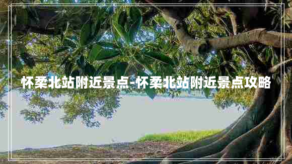 怀柔北站附近景点-怀柔北站附近景点攻略