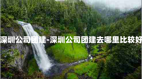 深圳公司团建-深圳公司团建去哪里比较好