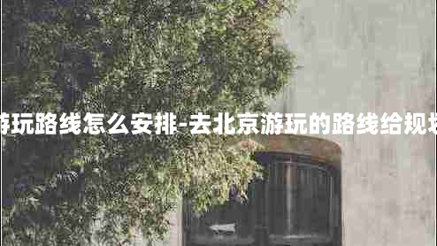 北京游玩路线怎么安排-去北京游玩的路线给规划一下