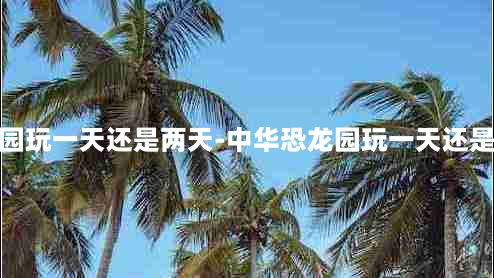 中华恐龙园玩一天还是两天-中华恐龙园玩一天还是两天好玩