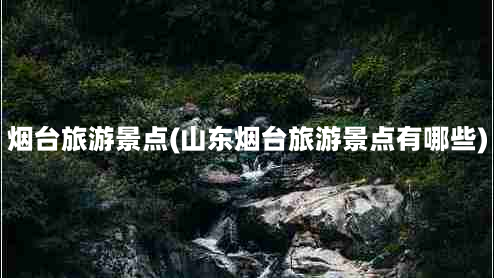 烟台旅游景点(山东烟台旅游景点有哪些)