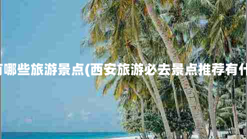 西安有哪些旅游景点(西安旅游必去景点推荐有什么？)