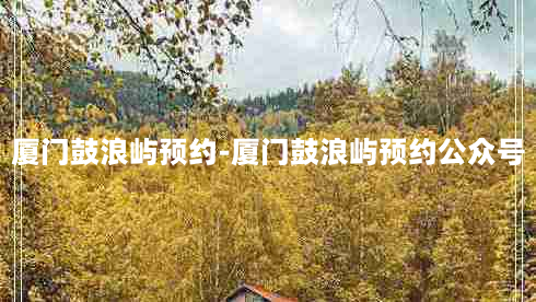 厦门鼓浪屿预约-厦门鼓浪屿预约公众号