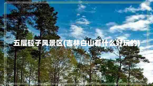 五层砬子风景区(吉林白山有什么好玩的)