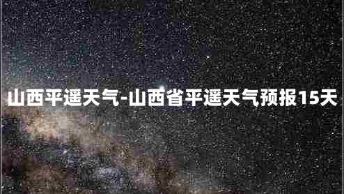 山西平遥天气-山西省平遥天气预报15天