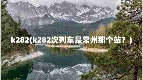 k282(k282次列车是常州那个站？)