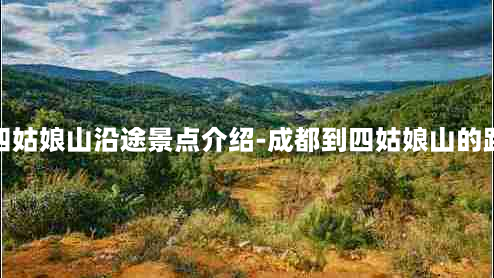 成都到四姑娘山沿途景点介绍-成都到四姑娘山的路好走吗