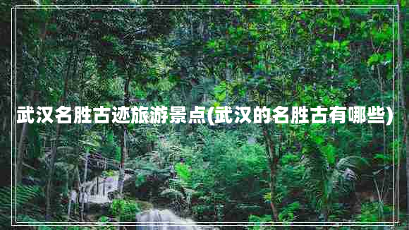 武汉名胜古迹旅游景点(武汉的名胜古有哪些)