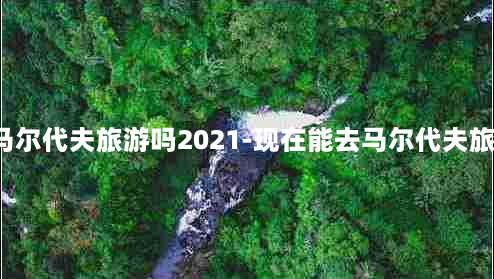 现在能去马尔代夫旅游吗2021-现在能去马尔代夫旅游吗2020