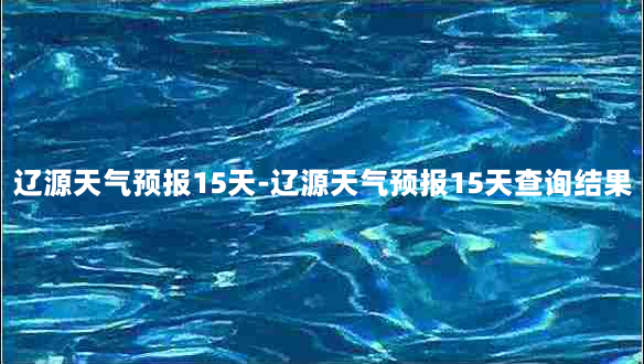 辽源天气预报15天-辽源天气预报15天查询结果