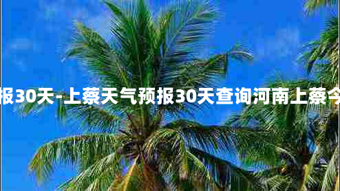 上蔡天气预报30天-上蔡天气预报30天查询河南上蔡今冬天气查询