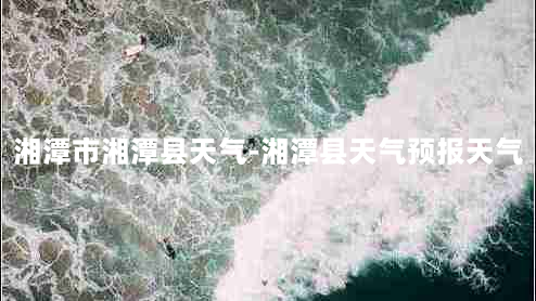 湘潭市湘潭县天气-湘潭县天气预报天气