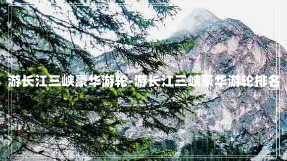 游长江三峡豪华游轮-游长江三峡豪华游轮排名