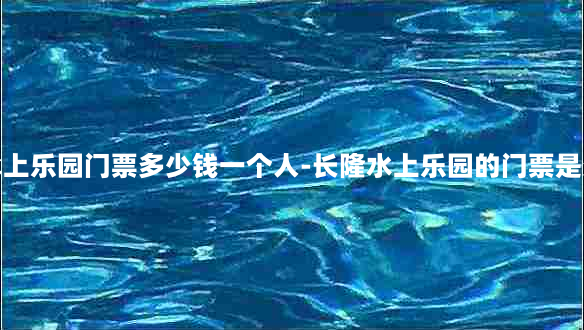 长隆水上乐园门票多少钱一个人-长隆水上乐园的门票是多少钱