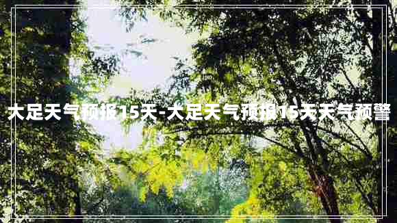 大足天气预报15天-大足天气预报15天天气预警