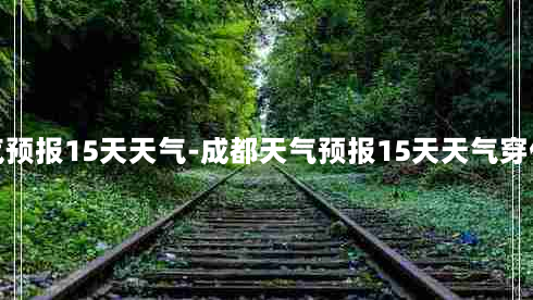 成都天气预报15天天气-成都天气预报15天天气穿什么衣服