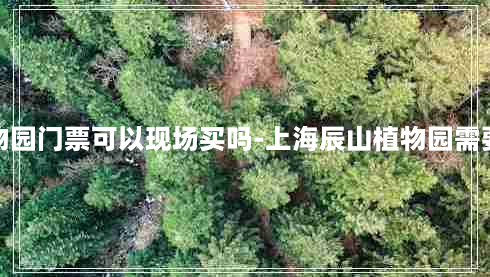 上海辰山植物园门票可以现场买吗-上海辰山植物园需要提前预约吗