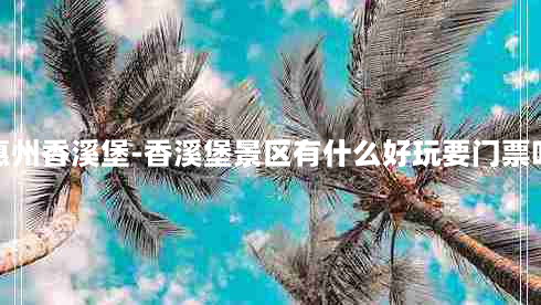 惠州香溪堡-香溪堡景区有什么好玩要门票吗