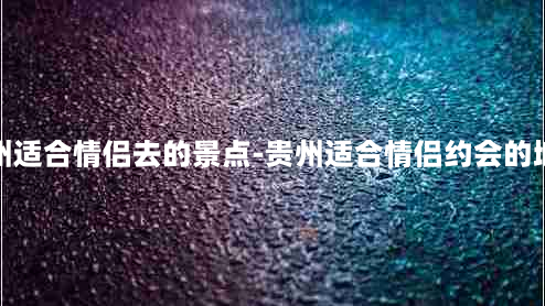 贵州适合情侣去的景点-贵州适合情侣约会的地方