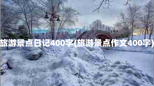 旅游景点日记400字(旅游景点作文400字)